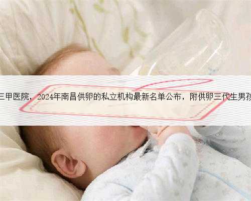 南昌代生三甲医院，2024年南昌供卵的私立机构最新名单公布，附供卵三代生男